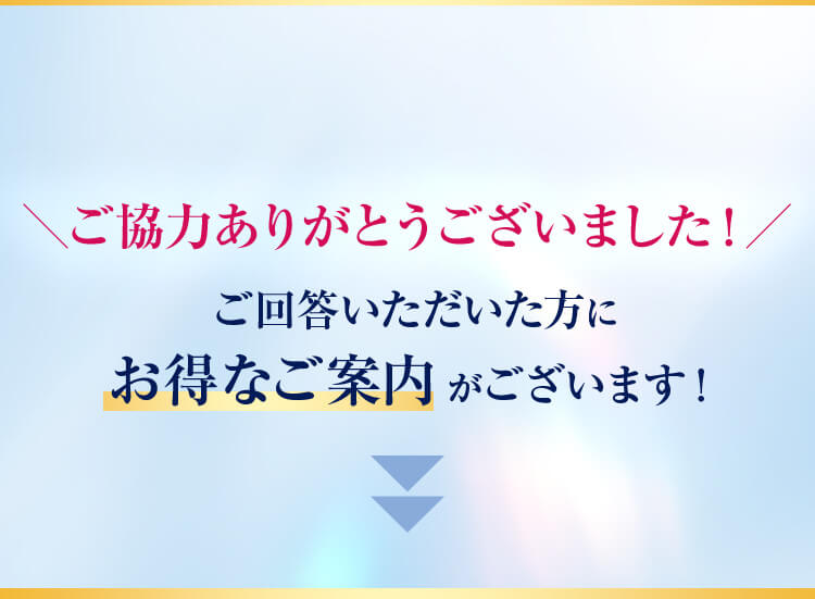 ＼ご協力ありがとうございました！／ご回答いただいた方にお得なご案内がございます！